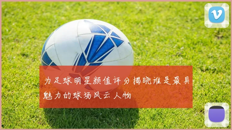 为足球明星颜值评分揭晓谁是最具魅力的球场风云人物