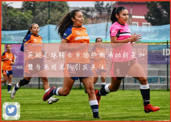 英超足球转会市场热潮涌动新星加盟与老将离队引发关注