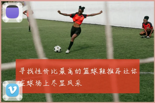 寻找性价比最高的篮球鞋推荐让你在球场上尽显风采